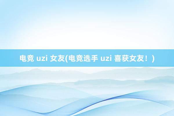 电竞 uzi 女友(电竞选手 uzi 喜获女友！)