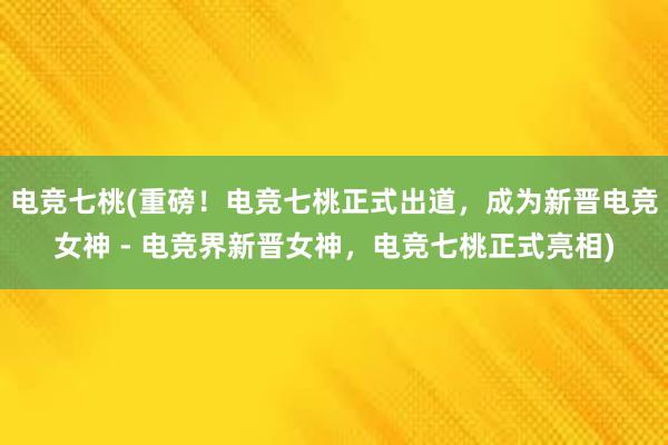 电竞七桃(重磅！电竞七桃正式出道，成为新晋电竞女神 - 电竞界新晋女神，电竞七桃正式亮相)