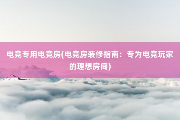 电竞专用电竞房(电竞房装修指南：专为电竞玩家的理想房间)