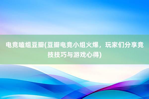 电竞嗑组豆瓣(豆瓣电竞小组火爆，玩家们分享竞技技巧与游戏心得)