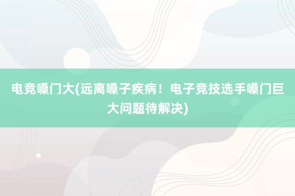 电竞嗓门大(远离嗓子疾病！电子竞技选手嗓门巨大问题待解决)