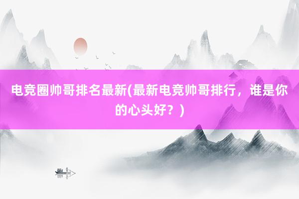 电竞圈帅哥排名最新(最新电竞帅哥排行，谁是你的心头好？)