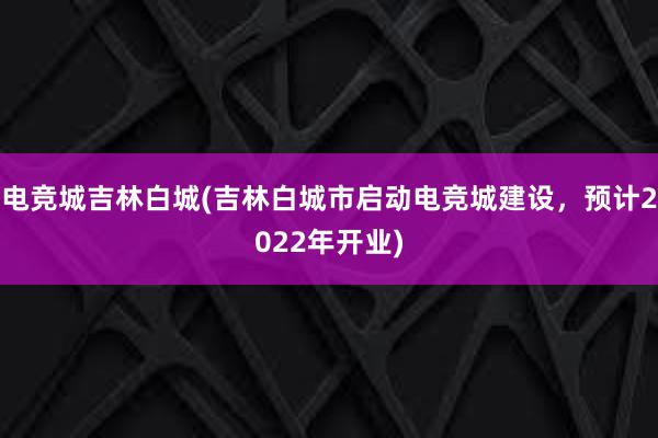 电竞城吉林白城(吉林白城市启动电竞城建设，预计2022年开业)