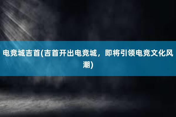 电竞城吉首(吉首开出电竞城，即将引领电竞文化风潮)