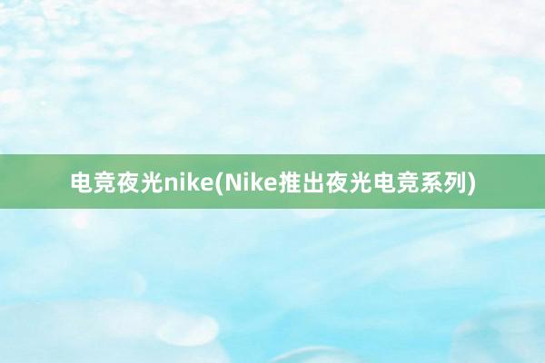 电竞夜光nike(Nike推出夜光电竞系列)