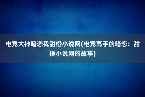 电竞大神暗恋我甜橙小说网(电竞高手的暗恋：甜橙小说网的故事)