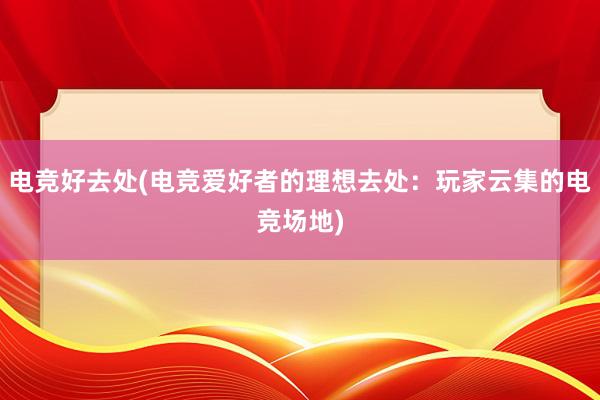 电竞好去处(电竞爱好者的理想去处：玩家云集的电竞场地)