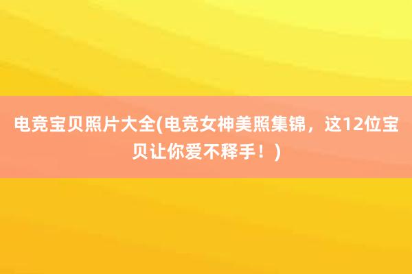 电竞宝贝照片大全(电竞女神美照集锦，这12位宝贝让你爱不释手！)