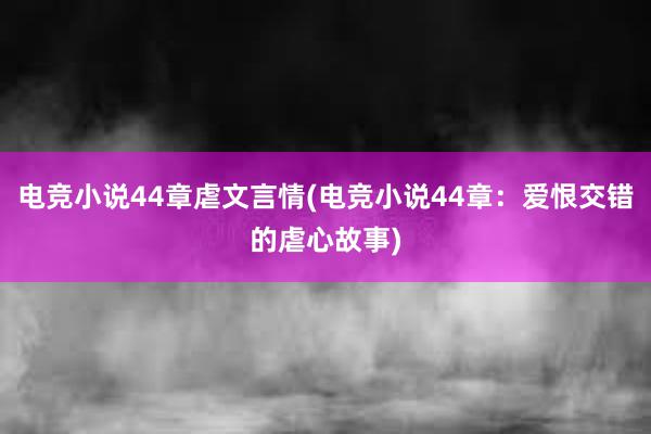 电竞小说44章虐文言情(电竞小说44章：爱恨交错的虐心故事)