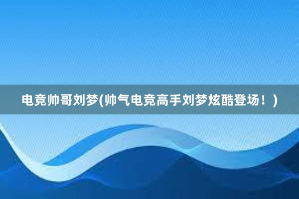 电竞帅哥刘梦(帅气电竞高手刘梦炫酷登场！)