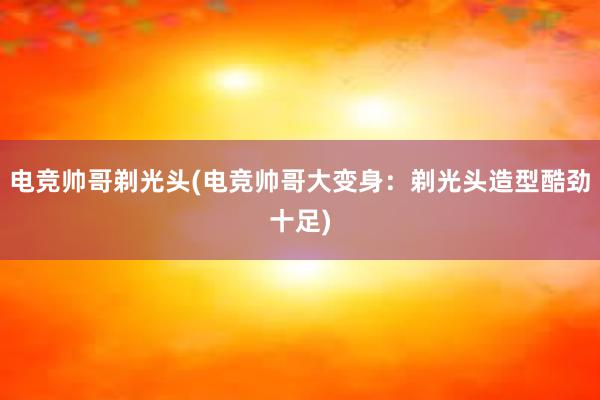 电竞帅哥剃光头(电竞帅哥大变身：剃光头造型酷劲十足)