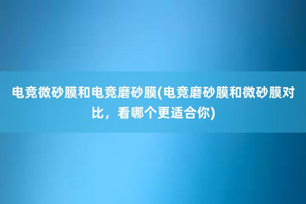 电竞微砂膜和电竞磨砂膜(电竞磨砂膜和微砂膜对比，看哪个更适合你)