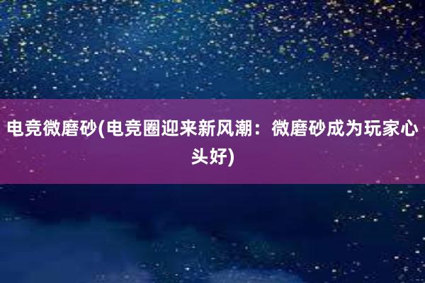 电竞微磨砂(电竞圈迎来新风潮：微磨砂成为玩家心头好)