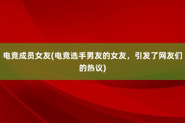 电竞成员女友(电竞选手男友的女友，引发了网友们的热议)