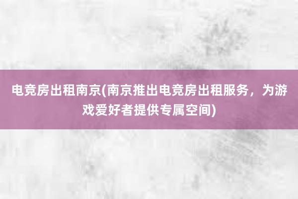 电竞房出租南京(南京推出电竞房出租服务，为游戏爱好者提供专属空间)