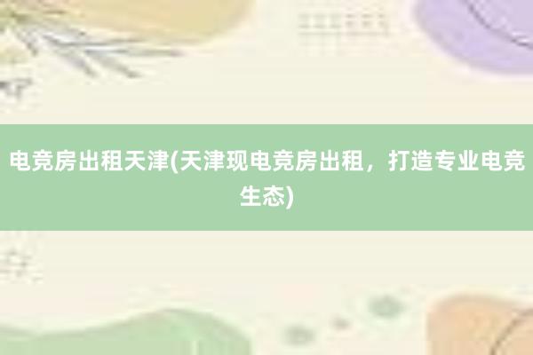 电竞房出租天津(天津现电竞房出租，打造专业电竞生态)