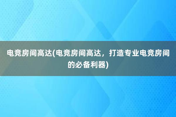 电竞房间高达(电竞房间高达，打造专业电竞房间的必备利器)