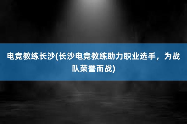 电竞教练长沙(长沙电竞教练助力职业选手，为战队荣誉而战)