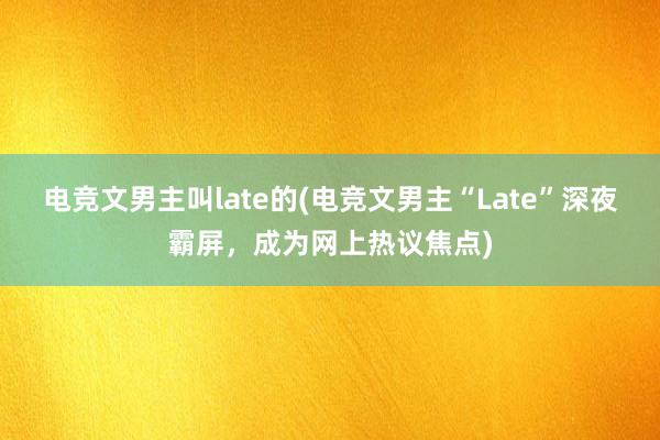 电竞文男主叫late的(电竞文男主“Late”深夜霸屏，成为网上热议焦点)