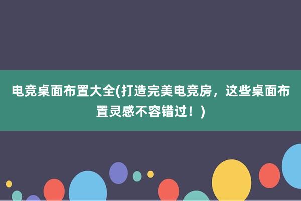 电竞桌面布置大全(打造完美电竞房，这些桌面布置灵感不容错过！)