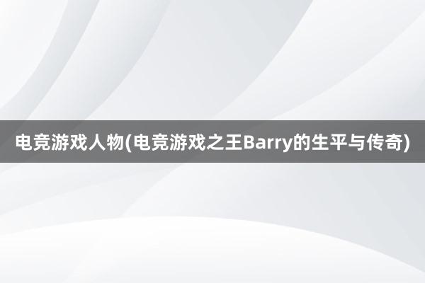 电竞游戏人物(电竞游戏之王Barry的生平与传奇)