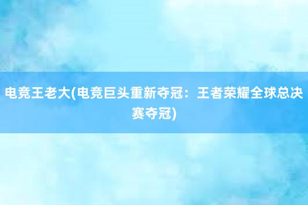 电竞王老大(电竞巨头重新夺冠：王者荣耀全球总决赛夺冠)