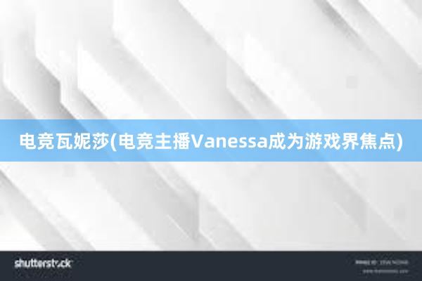 电竞瓦妮莎(电竞主播Vanessa成为游戏界焦点)