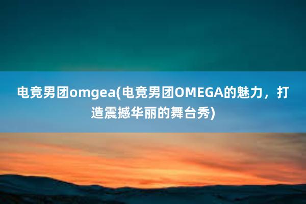 电竞男团omgea(电竞男团OMEGA的魅力，打造震撼华丽的舞台秀)