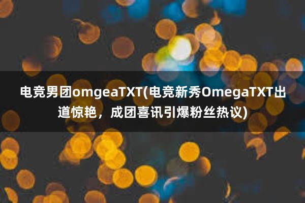 电竞男团omgeaTXT(电竞新秀OmegaTXT出道惊艳，成团喜讯引爆粉丝热议)