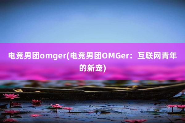 电竞男团omger(电竞男团OMGer：互联网青年的新宠)