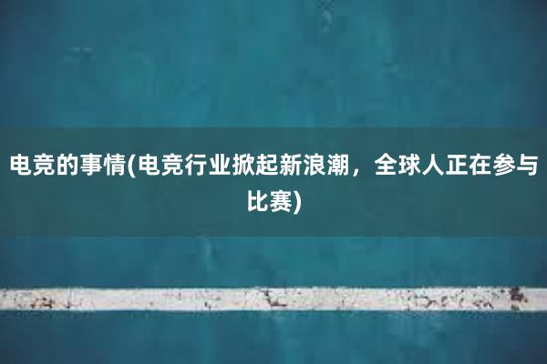 电竞的事情(电竞行业掀起新浪潮，全球人正在参与比赛)