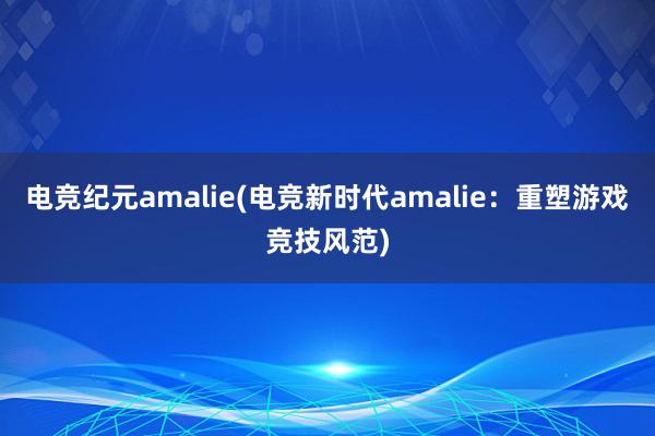 电竞纪元amalie(电竞新时代amalie：重塑游戏竞技风范)