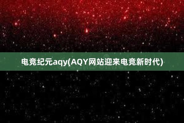 电竞纪元aqy(AQY网站迎来电竞新时代)