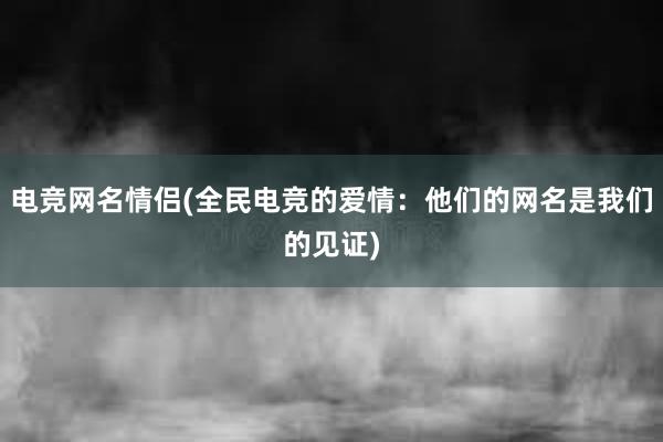 电竞网名情侣(全民电竞的爱情：他们的网名是我们的见证)