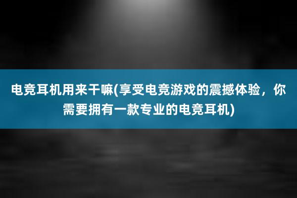 电竞耳机用来干嘛(享受电竞游戏的震撼体验，你需要拥有一款专业的电竞耳机)