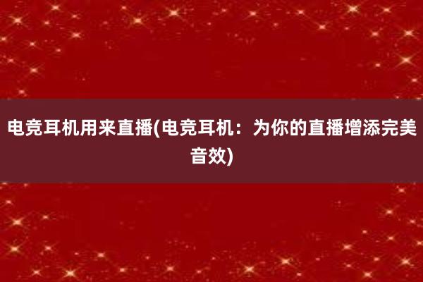 电竞耳机用来直播(电竞耳机：为你的直播增添完美音效)