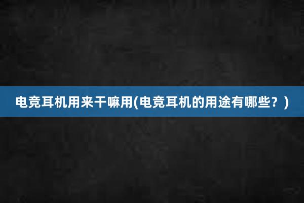 电竞耳机用来干嘛用(电竞耳机的用途有哪些？)