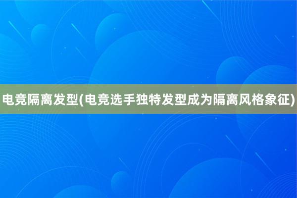 电竞隔离发型(电竞选手独特发型成为隔离风格象征)