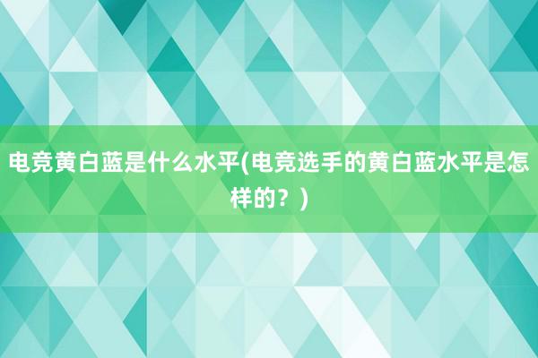 电竞黄白蓝是什么水平(电竞选手的黄白蓝水平是怎样的？)