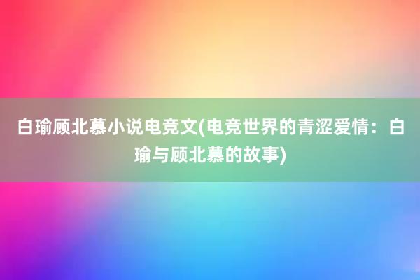 白瑜顾北慕小说电竞文(电竞世界的青涩爱情：白瑜与顾北慕的故事)