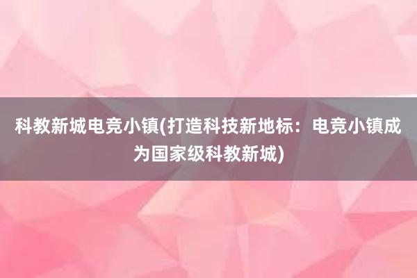 科教新城电竞小镇(打造科技新地标：电竞小镇成为国家级科教新城)