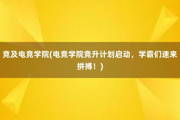 竞及电竞学院(电竞学院竞升计划启动，学霸们速来拼搏！)