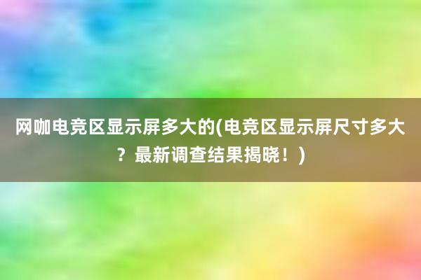 网咖电竞区显示屏多大的(电竞区显示屏尺寸多大？最新调查结果揭晓！)