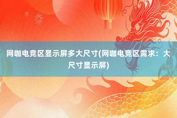 网咖电竞区显示屏多大尺寸(网咖电竞区需求：大尺寸显示屏)