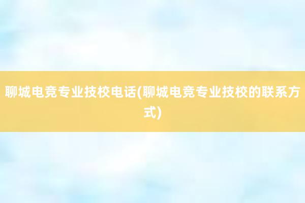 聊城电竞专业技校电话(聊城电竞专业技校的联系方式)