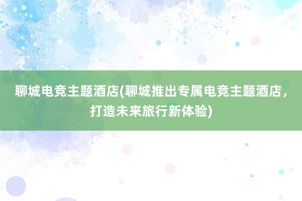 聊城电竞主题酒店(聊城推出专属电竞主题酒店，打造未来旅行新体验)