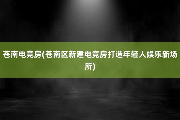 苍南电竞房(苍南区新建电竞房打造年轻人娱乐新场所)