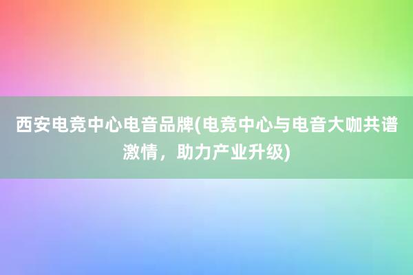 西安电竞中心电音品牌(电竞中心与电音大咖共谱激情，助力产业升级)