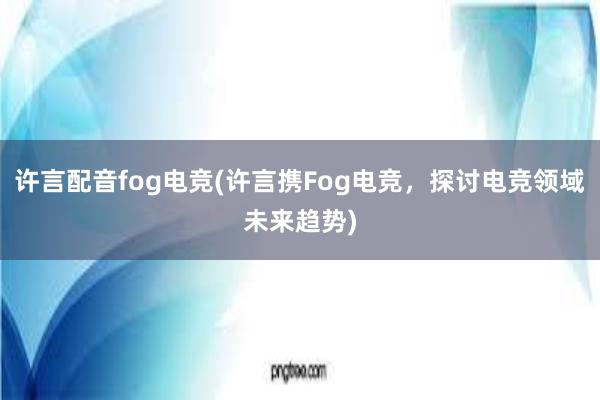 许言配音fog电竞(许言携Fog电竞，探讨电竞领域未来趋势)