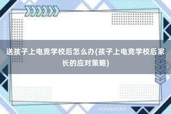 送孩子上电竞学校后怎么办(孩子上电竞学校后家长的应对策略)